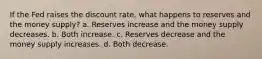 If the Fed raises the discount rate, what happens to reserves and the money supply? a. Reserves increase and the money supply decreases. b. Both increase. c. Reserves decrease and the money supply increases. d. Both decrease.