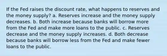 If the Fed raises the discount rate, what happens to reserves and the money supply? a. Reserves increase and the money supply decreases. b. Both increase because banks will borrow more from the Fed and make more loans to the public. c. Reserves decrease and the money supply increases. d. Both decrease because banks will borrow less from the Fed and make fewer loans to the public.