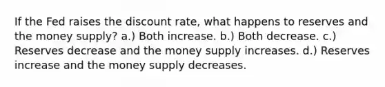 If the Fed raises the discount rate, what happens to reserves and the money supply? a.) Both increase. b.) Both decrease. c.) Reserves decrease and the money supply increases. d.) Reserves increase and the money supply decreases.