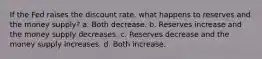 If the Fed raises the discount rate, what happens to reserves and the money supply? a. Both decrease. b. Reserves increase and the money supply decreases. c. Reserves decrease and the money supply increases. d. Both increase.