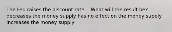 The Fed raises the discount rate. - What will the result be? decreases the money supply has no effect on the money supply increases the money supply