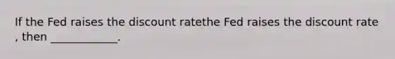 If the Fed raises the discount ratethe Fed raises the discount rate​, then​ ____________.