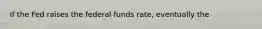 If the Fed raises the federal funds​ rate, eventually the