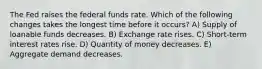 The Fed raises the federal funds rate. Which of the following changes takes the longest time before it occurs? A) Supply of loanable funds decreases. B) Exchange rate rises. C) Short-term interest rates rise. D) Quantity of money decreases. E) Aggregate demand decreases.