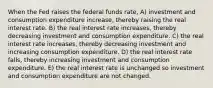 When the Fed raises the federal funds rate, A) investment and consumption expenditure increase, thereby raising the real interest rate. B) the real interest rate increases, thereby decreasing investment and consumption expenditure. C) the real interest rate increases, thereby decreasing investment and increasing consumption expenditure. D) the real interest rate falls, thereby increasing investment and consumption expenditure. E) the real interest rate is unchanged so investment and consumption expenditure are not changed.