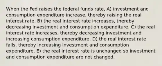 When the Fed raises the federal funds rate, A) investment and consumption expenditure increase, thereby raising the real interest rate. B) the real interest rate increases, thereby decreasing investment and consumption expenditure. C) the real interest rate increases, thereby decreasing investment and increasing consumption expenditure. D) the real interest rate falls, thereby increasing investment and consumption expenditure. E) the real interest rate is unchanged so investment and consumption expenditure are not changed.