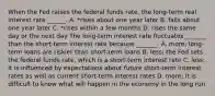 When the Fed raises the federal funds​ rate, the​ long-term real interest rate​ ______. A. *rises about one year later B. falls about one year later C. *rises within a few months D. rises the same day or the next day The​ long-term interest rate fluctuates​ _______ than the​ short-term interest rate because​ _______. A. ​more; long-term loans are riskier than​ short-term loans B. ​less; the Fed sets the federal funds​ rate, which is a​ short-term interest rate C. ​less; it is influenced by expectations about future​ short-term interest rates as well as current​ short-term interest rates D. ​more; it is difficult to know what will happen in the economy in the long run