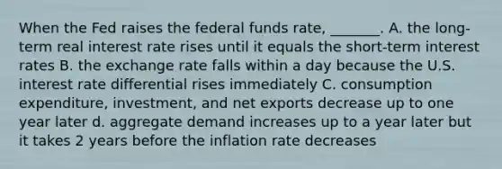 When the Fed raises the federal funds​ rate, _______. A. the​ long-term real interest rate rises until it equals the​ short-term interest rates B. the exchange rate falls within a day because the U.S. interest rate differential rises immediately C. consumption​ expenditure, investment, and net exports decrease up to one year later d. aggregate demand increases up to a year later but it takes 2 years before the inflation rate decreases