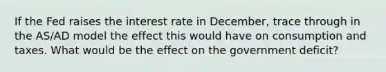 If the Fed raises the interest rate in December, trace through in the AS/AD model the effect this would have on consumption and taxes. What would be the effect on the government deficit?