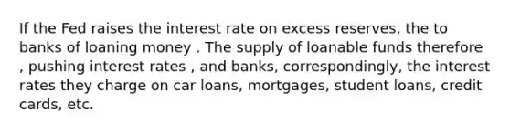 If the Fed raises the interest rate on excess reserves, the to banks of loaning money . The supply of loanable funds therefore , pushing interest rates , and banks, correspondingly, the interest rates they charge on car loans, mortgages, student loans, credit cards, etc.