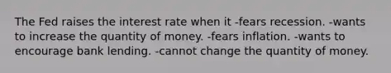 The Fed raises the interest rate when it -fears recession. -wants to increase the quantity of money. -fears inflation. -wants to encourage bank lending. -cannot change the quantity of money.