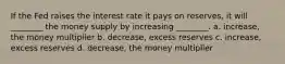 If the Fed raises the interest rate it pays on reserves, it will ________ the money supply by increasing ________. a. increase, the money multiplier b. decrease, excess reserves c. increase, excess reserves d. decrease, the money multiplier