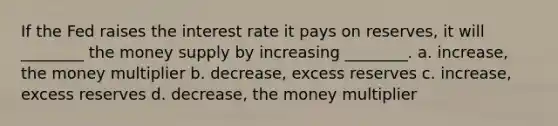 If the Fed raises the interest rate it pays on reserves, it will ________ the money supply by increasing ________. a. increase, the money multiplier b. decrease, excess reserves c. increase, excess reserves d. decrease, the money multiplier