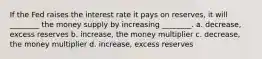 If the Fed raises the interest rate it pays on reserves, it will ________ the money supply by increasing ________. a. decrease, excess reserves b. increase, the money multiplier c. decrease, the money multiplier d. increase, excess reserves