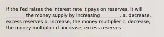 If the Fed raises the interest rate it pays on reserves, it will ________ the money supply by increasing ________. a. decrease, excess reserves b. increase, the money multiplier c. decrease, the money multiplier d. increase, excess reserves