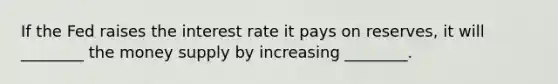 If the Fed raises the interest rate it pays on reserves, it will ________ the money supply by increasing ________.