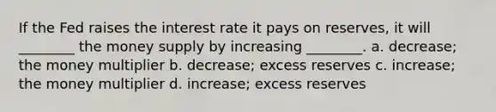 If the Fed raises the interest rate it pays on reserves, it will ________ the money supply by increasing ________. a. decrease; the money multiplier b. decrease; excess reserves c. increase; the money multiplier d. increase; excess reserves