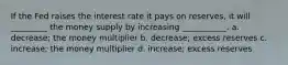 If the Fed raises the interest rate it pays on reserves, it will _________ the money supply by increasing ___________. a. decrease; the money multiplier b. decrease; excess reserves c. increase; the money multiplier d. increase; excess reserves