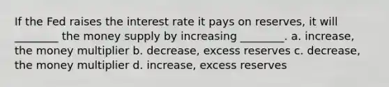 If the Fed raises the interest rate it pays on reserves, it will ________ the money supply by increasing ________. a. increase, the money multiplier b. decrease, excess reserves c. decrease, the money multiplier d. increase, excess reserves