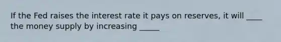 If the Fed raises the interest rate it pays on reserves, it will ____ the money supply by increasing _____