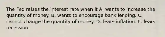 The Fed raises the interest rate when it A. wants to increase the quantity of money. B. wants to encourage bank lending. C. cannot change the quantity of money. D. fears inflation. E. fears recession.