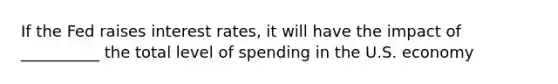 If the Fed raises interest rates, it will have the impact of __________ the total level of spending in the U.S. economy