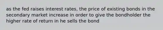 as the fed raises interest rates, the price of existing bonds in the secondary market increase in order to give the bondholder the higher rate of return in he sells the bond