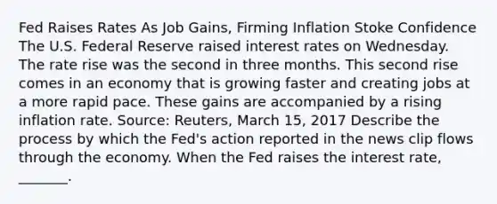 Fed Raises Rates As Job​ Gains, Firming Inflation Stoke Confidence The U.S. Federal Reserve raised interest rates on Wednesday. The rate rise was the second in three months. This second rise comes in an economy that is growing faster and creating jobs at a more rapid pace. These gains are accompanied by a rising inflation rate. ​Source: Reuters, March​ 15, 2017 Describe the process by which the​ Fed's action reported in the news clip flows through the economy. When the Fed raises the interest​ rate, _______.