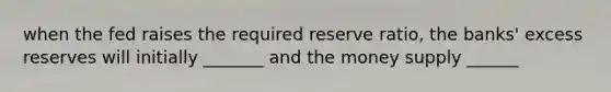 when the fed raises the required reserve ratio, the banks' excess reserves will initially _______ and the money supply ______