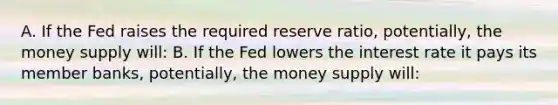 A. If the Fed raises the required reserve ratio, potentially, the money supply will: B. If the Fed lowers the interest rate it pays its member banks, potentially, the money supply will: