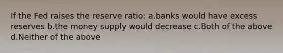 If the Fed raises the reserve ratio: a.banks would have excess reserves b.the money supply would decrease c.Both of the above d.Neither of the above