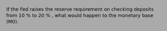 If the Fed raises the reserve requirement on checking deposits from 10 % to 20 % , what would happen to the monetary base (M0).