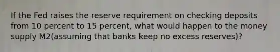 If the Fed raises the reserve requirement on checking deposits from 10 percent to 15 percent, what would happen to the money supply M2(assuming that banks keep no excess reserves)?