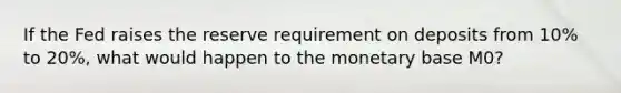 If the Fed raises the reserve requirement on deposits from 10% to 20%, what would happen to the monetary base M0?