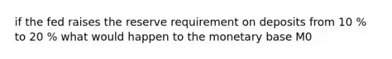 if the fed raises the reserve requirement on deposits from 10 % to 20 % what would happen to the monetary base M0