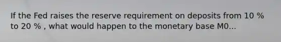 If the Fed raises the reserve requirement on deposits from 10 % to 20 % , what would happen to the monetary base M0...