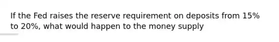 If the Fed raises the reserve requirement on deposits from 15% to 20%, what would happen to the money supply