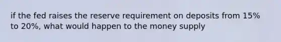 if the fed raises the reserve requirement on deposits from 15% to 20%, what would happen to the money supply