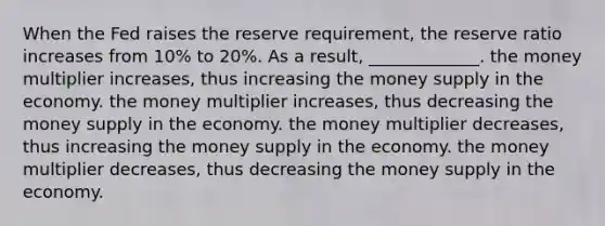 When the Fed raises the reserve requirement, the reserve ratio increases from 10% to 20%. As a result, _____________. the money multiplier increases, thus increasing the money supply in the economy. the money multiplier increases, thus decreasing the money supply in the economy. the money multiplier decreases, thus increasing the money supply in the economy. the money multiplier decreases, thus decreasing the money supply in the economy.