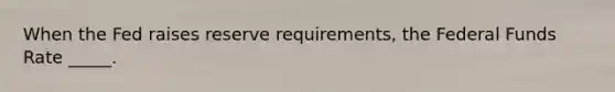 When the Fed raises reserve requirements, the Federal Funds Rate _____.