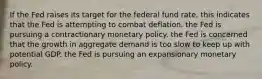 If the Fed raises its target for the federal fund rate, this indicates that the Fed is attempting to combat deflation. the Fed is pursuing a contractionary monetary policy. the Fed is concerned that the growth in aggregate demand is too slow to keep up with potential GDP. the Fed is pursuing an expansionary monetary policy.