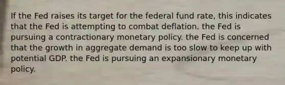 If the Fed raises its target for the federal fund rate, this indicates that the Fed is attempting to combat deflation. the Fed is pursuing a contractionary <a href='https://www.questionai.com/knowledge/kEE0G7Llsx-monetary-policy' class='anchor-knowledge'>monetary policy</a>. the Fed is concerned that the growth in aggregate demand is too slow to keep up with potential GDP. the Fed is pursuing an expansionary monetary policy.