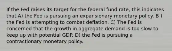 If the Fed raises its target for the federal fund rate, this indicates that A) the Fed is pursuing an expansionary monetary policy. B ) the Fed is attempting to combat deflation. C) The Fed is concerned that the growth in aggregate demand is too slow to keep up with potential GDP. D) the Fed is pursuing a contractionary monetary policy.