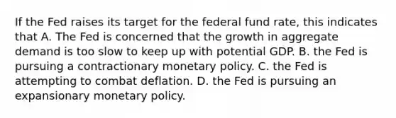 If the Fed raises its target for the federal fund​ rate, this indicates that A. The Fed is concerned that the growth in aggregate demand is too slow to keep up with potential GDP. B. the Fed is pursuing a contractionary monetary policy. C. the Fed is attempting to combat deflation. D. the Fed is pursuing an expansionary monetary policy.