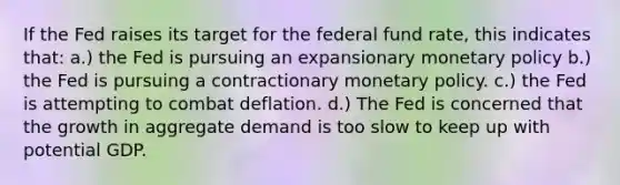 If the Fed raises its target for the federal fund rate, this indicates that: a.) the Fed is pursuing an expansionary monetary policy b.) the Fed is pursuing a contractionary monetary policy. c.) the Fed is attempting to combat deflation. d.) The Fed is concerned that the growth in aggregate demand is too slow to keep up with potential GDP.