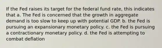 If the Fed raises its target for the federal fund rate, this indicates that a. The Fed is concerned that the growth in aggregate demand is too slow to keep up with potential GDP. b. the Fed is pursuing an expansionary monetary policy. c. the Fed is pursuing a contractionary monetary policy. d. the Fed is attempting to combat deflation