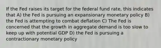 If the Fed raises its target for the federal fund rate, this indicates that A) the Fed is pursuing an expansionary monetary policy B) the Fed is attempting to combat deflation C) The Fed is concerned that the growth in aggregate demand is too slow to keep up with potential GDP D) the Fed is pursuing a contractionary monetary policy