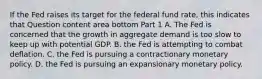 If the Fed raises its target for the federal fund​ rate, this indicates that Question content area bottom Part 1 A. The Fed is concerned that the growth in aggregate demand is too slow to keep up with potential GDP. B. the Fed is attempting to combat deflation. C. the Fed is pursuing a contractionary monetary policy. D. the Fed is pursuing an expansionary monetary policy.