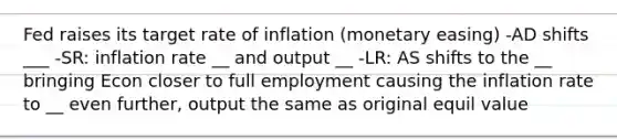 Fed raises its target rate of inflation (monetary easing) -AD shifts ___ -SR: inflation rate __ and output __ -LR: AS shifts to the __ bringing Econ closer to full employment causing the inflation rate to __ even further, output the same as original equil value