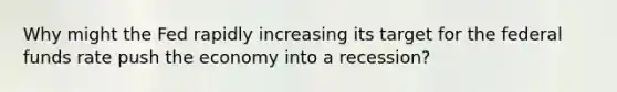 Why might the Fed rapidly increasing its target for the federal funds rate push the economy into a​ recession?